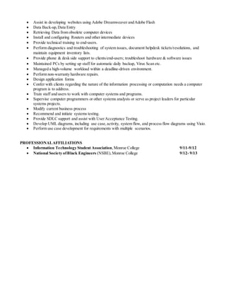  Assist in developing websites using Adobe Dreamweaver andAdobe Flash
 Data Back-up,Data Entry
 Retrieving Data from obsolete computer devices
 Install and configuring Routers and other intermediate devices
 Provide technical training to end-users.
 Perform diagnostics and troubleshooting of system issues, document helpdesk tickets/resolutions, and
maintain equipment inventory lists.
 Provide phone & desk side support to clients/end-users; troubleshoot hardware & software issues
 Maintained PCs by setting up staff for automatic daily backup, Virus Scan etc.
 Managed a high-volume workload within a deadline-driven environment.
 Perform non-warranty hardware repairs.
 Design application forms
 Confer with clients regarding the nature of the information processing or computation needs a computer
program is to address.
 Train staff and users to work with computer systems and programs.
 Supervise computer programmers or other systems analysts or serve as project leaders for particular
systems projects.
 Modify current business process
 Recommend and initiate systems testing.
 Provide SDLC support and assist with UserAcceptance Testing.
 Develop UML diagrams, including use case,activity, system flow, and process flow diagrams using Visio.
 Perform use case development for requirements with multiple scenarios.
PROFESSIONALAFFILIATIONS
 Information Technology Student Association,Monroe College 9/11-9/12
 National Society ofBlack Engineers (NSBE),Monroe College 9/12- 9/13
 