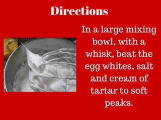 Directions
In a large mixing
bowl, with a
whisk, beat the
egg whites, salt
and cream of
tartar to soft
peaks.
 
