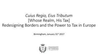 Cuius Regio, Eius Tributum
[Whose Realm, His Tax]
Redesigning Borders and the Power to Tax in Europe
Birmingham, January 31st 2017
 