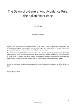 1
Working paper
The Dawn of a General Anti Avoidance Rule:
the Italian Experience
Marco Greggi
December 30th
2015
Abstract: Italy has recently introduced a GAAR in its tax system. While the wording of the clause is not
original, considering the experience the other countries might have about it, it is the context in which the
provision shall operate that arose the interest of the firs commentators.
The article considers is particular the ways in which it will be arguably applied, taking into account the similar
(although tailor-made) regulations that address the phenomenon, and that that have not been repealed by
it. Treaty based, EU inspired, special law enacted clauses are still there and may potentially collide with the
GAAR, making the overall outcome unpredictable for the Interpreter and for the taxpayer as well.
Keywords: Income tax, avoidance, evasion, abuse of law, GAAR, complexity, taxation, tax policy, OECD, EU,
BEPS
Jel Classification: K340
 