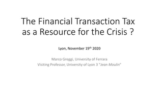 The Financial Transaction Tax
as a Resource for the Crisis ?
Lyon, November 19th 2020
Marco Greggi, University of Ferrara
Visiting Professor, University of Lyon 3 “Jean Moulin”
 