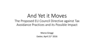 And Yet it Moves
The Proposed EU Council Directive against Tax
Avoidance Practices and its Possible Impact
Marco Greggi
Exeter, April 21st 2016
 