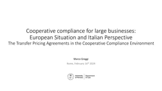 Cooperative compliance for large businesses:
European Situation and Italian Perspective
The Transfer Pricing Agreements in the Cooperative Compliance Environment
Marco Greggi
Rome, February 16th 2024
 