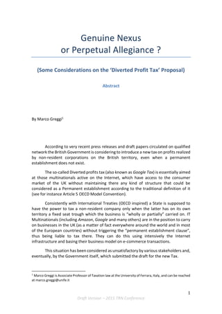 1
Draft Version – 2015 TRN Conference
Genuine Nexus
or Perpetual Allegiance ?
(Some Considerations on the ‘Diverted Profit Tax’ Proposal)
Abstract
By Marco Greggi1
According to very recent press releases and draft papers circulated on qualified
network the British Government is considering to introduce a new tax on profits realized
by non-resident corporations on the British territory, even when a permanent
establishment does not exist.
The so-called Diverted profits tax (also known as Google Tax) is essentially aimed
at those multinationals active on the Internet, which have access to the consumer
market of the UK without maintaining there any kind of structure that could be
considered as a Permanent establishment according to the traditional definition of it
(see for instance Article 5 OECD Model Convention).
Consistently with International Treaties (OECD inspired) a State is supposed to
have the power to tax a non-resident company only when the latter has on its own
territory a fixed seat trough which the business is “wholly or partially” carried on. IT
Multinationals (including Amazon, Google and many others) are in the position to carry
on businesses in the UK (as a matter of fact everywhere around the world and in most
of the European countries) without triggering the “permanent establishment clause”,
thus being liable to tax there. They can do this using intensively the Internet
infrastructure and basing their business model on e-commerce transactions.
This situation has been considered as unsatisfactory by various stakeholders and,
eventually, by the Government itself, which submitted the draft for the new Tax.
1
Marco Greggi is Associate Professor of Taxation law at the University of Ferrara, Italy, and can be reached
at marco.greggi@unife.it
 