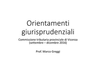 Orientamenti
giurisprudenziali
Commissione tributaria provinciale di Vicenza
(settembre – dicembre 2016)
Prof. Marco Greggi
 