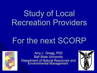 Study of Local Recreation Providers For the next SCORP  Amy L. Gregg, PhD Ball State University Department of Natural Resources and Environmental Management  