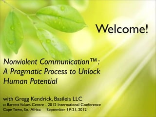Welcome!

Nonviolent Communication™:
A Pragmatic Process to Unlock
Human Potential
with Gregg Kendrick, Basileia LLC
at Barrett Values Centre - 2012 International Conference
Cape Town, So. Africa   September 19-21, 2012
                                                           1
 