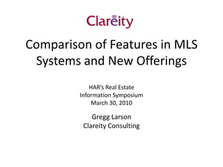 Comparison of Features in MLS Systems and New Offerings HAR’s Real Estate  Information Symposium March 30, 2010 Gregg Larson Clareity Consulting 