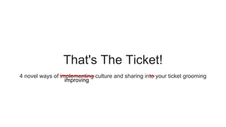 That's The Ticket!
4 novel ways of implementing culture and sharing into your ticket grooming
improving
 