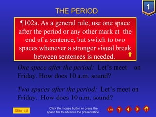 Click the mouse button or press the space bar to advance the presentation. ¶ 102a. As a general rule, use one space after the period or any other mark at  the end of a sentence, but switch to two spaces whenever a stronger visual break between sentences is needed.  THE PERIOD One space after the period:   Let’s meet  on Friday. How does 10 a.m. sound? Two spaces after the period:   Let’s meet on Friday.  How does 10 a.m. sound? Slide 1-8 