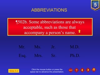 Click the mouse button or press the space bar to advance the presentation. ¶502b.  Some abbreviations are always acceptable, such as those that  accompany a person’s name. ABBREVIATIONS Slide 5-2 Mr. Ms.  Jr.  M.D. Esq. Mrs. Sr. Ph.D. 