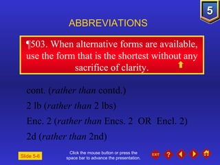 Click the mouse button or press the space bar to advance the presentation. ¶503.  When alternative forms are available, use the form that is the shortest without any sacrifice of clarity. ABBREVIATIONS Slide 5-6 cont. ( rather than  contd.) 2 lb ( rather than  2 lbs) Enc. 2 ( rather than  Encs. 2  OR  Encl. 2) 2d ( rather than  2nd) 