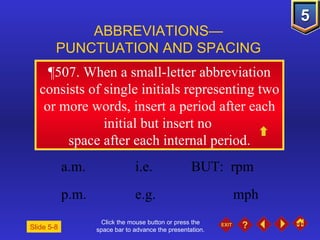 Click the mouse button or press the space bar to advance the presentation. ¶507.  When a small-letter abbreviation consists of single initials representing two or more words, insert a period after each initial but insert no  space after each internal period. ABBREVIATIONS— PUNCTUATION AND SPACING Slide 5-8 a.m. i.e.  BUT:  rpm p.m. e.g. mph 