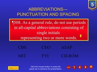 Click the mouse button or press the space bar to advance the presentation. ¶508.  As a general rule, do not use periods in all-capital abbreviations consisting of single initials  representing two or more words. ABBREVIATIONS— PUNCTUATION AND SPACING Slide 5-9 CBS  CEO  ASAP MIT  FYI  CD-ROM  