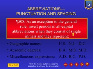 Click the mouse button or press the space bar to advance the presentation. ¶508.  As an exception to the general  rule, insert periods in all-capital  abbreviations when they consist of single  initials and they represent: ABBREVIATIONS— PUNCTUATION AND SPACING Slide 5-10 Geographic names:  U.S. N.J. D.C. Academic degrees: B.A. M.S. M.D. Miscellaneous expressions: A.D. B.C. P.O. 