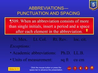 Click the mouse button or press the space bar to advance the presentation. ¶509.  When an abbreviation consists of more than single initials, insert a period and a space after each element in the abbreviation. ABBREVIATIONS— PUNCTUATION AND SPACING Slide 5-11 N. Mex. Lt. Col. Rt. Rev. loc. cit. Exceptions: Academic abbreviations:  Ph.D. LL.B. Units of measurement:  sq ft cu cm 