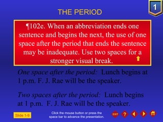 Click the mouse button or press the space bar to advance the presentation. ¶ 102e. When an abbreviation ends one sentence and begins the next, the use of one space after the period that ends the sentence may be inadequate. Use two spaces for a stronger visual break.  THE PERIOD One space after the period:   Lunch begins at 1 p.m. F. J. Rae will be the speaker. Two spaces after the period:  Lunch begins at 1 p.m.  F. J. Rae will be the speaker. Slide 1-9 