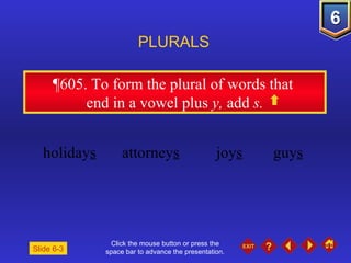 Click the mouse button or press the space bar to advance the presentation. ¶605.  To form the plural of words that  end in a vowel plus  y,  add  s. PLURALS Slide 6-3 holiday s attorney s joy s guy s 