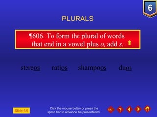Click the mouse button or press the space bar to advance the presentation. ¶606.  To form the plural of words  that end in a vowel plus  o,  add  s. PLURALS Slide 6-5 stere os rati os shampo os du os 
