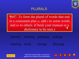 Click the mouse button or press the space bar to advance the presentation. ¶607.  To form the plural of words that end in a consonant plus  o , add  s  to some words and  es  to others. (Check your manual or a dictionary to be sure.) PLURALS Slide 6-6 photo s memo s potato es echo es macro s two s hero es fiasco es 