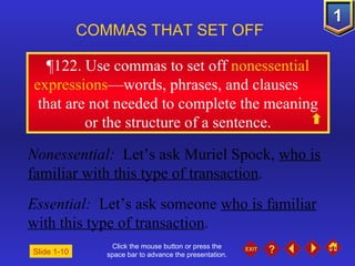 Click the mouse button or press the space bar to advance the presentation. ¶ 122. Use commas to set off  nonessential expressions —words, phrases, and clauses  that are not needed to complete the meaning or the structure of a sentence. COMMAS THAT SET OFF   Nonessential:  Let’s ask Muriel Spock,  who is familiar with this type of transaction . Essential:  Let’s ask someone  who is familiar with this type of transaction . Slide 1-10 