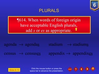 Click the mouse button or press the space bar to advance the presentation. ¶614.  When words of foreign origin  have acceptable English plurals,  add  s  or  es  as appropriate.  PLURALS Slide 6-13 agenda     agenda s stadium     stadium s census     census es appendix     appendix es 