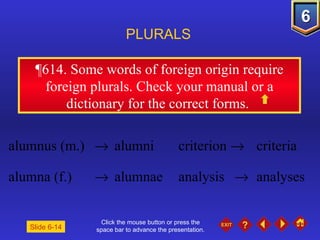 Click the mouse button or press the space bar to advance the presentation. ¶614.  Some words of foreign origin require foreign plurals. Check your manual or a dictionary for the correct forms.  PLURALS Slide 6-14 alumnus (m.)     alumni criterion     criteria alumna (f.)     alumnae analysis     analyses 