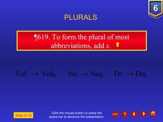 Click the mouse button or press the space bar to advance the presentation. ¶619.  To form the plural of most abbreviations, add  s .  PLURALS Slide 6-15 Vol.     Vol s . No.    No s . Dr.    Dr s . 