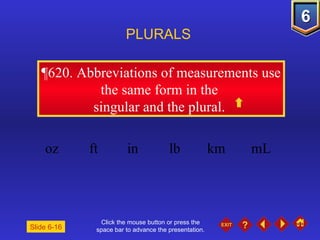 Click the mouse button or press the space bar to advance the presentation. ¶620.  Abbreviations of measurements use the same form in the  singular and the plural.  PLURALS Slide 6-16 oz ft in lb km mL  