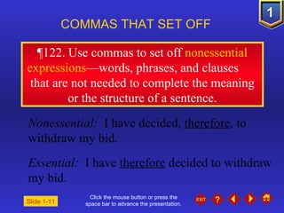 Click the mouse button or press the space bar to advance the presentation. 643,346,Slide 346 643,346,Slide 346 COMMAS THAT SET OFF   Nonessential:  I have decided,  therefore , to withdraw my bid. Essential:  I have  therefore  decided to withdraw my bid. Slide 1-11 643,346,Slide 346 643,346,Slide 346 643,346,Slide 346 643,346,Slide 346 643,346,Slide 346 643,346,Slide 346 643,346,Slide 346 643,346,Slide 346 643,346,Slide 346 643,346,Slide 346 643,346,Slide 346 643,346,Slide 346 643,346,Slide 346 ¶ 122. Use commas to set off  nonessential expressions —words, phrases, and clauses  that are not needed to complete the meaning or the structure of a sentence. 