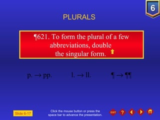 Click the mouse button or press the space bar to advance the presentation. ¶621.  To form the plural of a few abbreviations, double  the singular form.  PLURALS Slide 6-17 p.    pp. l.    ll. ¶    ¶¶ 
