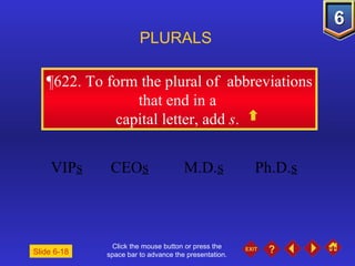 Click the mouse button or press the space bar to advance the presentation. ¶622.  To form the plural of  abbreviations that end in a  capital letter, add  s .  PLURALS Slide 6-18 VIP s CEO s M.D. s Ph.D. s 