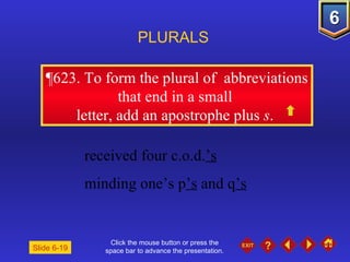 Click the mouse button or press the space bar to advance the presentation. ¶623.  To form the plural of  abbreviations that end in a small  letter, add an apostrophe plus  s .  PLURALS Slide 6-19 received four c.o.d. ’s   minding one’s p ’s  and q ’s 