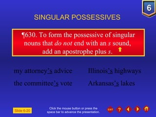 Click the mouse button or press the space bar to advance the presentation. ¶630.  To form the possessive of singular nouns that  do not  end with an  s  sound,  add an apostrophe plus  s .  SINGULAR POSSESSIVES Slide 6-20 my attorney ’s  advice Illinois ’s  highways  the committee ’s  vote Arkansas ’s  lakes 