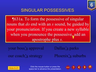 Click the mouse button or press the space bar to advance the presentation. ¶631a.  To form the possessive of singular nouns that  do  end with an  s  sound, be guided by your pronunciation. If you create a new syllable when you pronounce the possessive, add an apostrophe plus  s .  SINGULAR POSSESSIVES Slide 6-21 your boss ’s  approval Dallas ’s  parks  our coach ’s  strategy Phoenix ’s  suburbs 