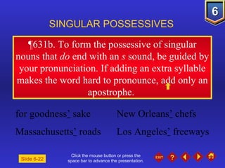 Click the mouse button or press the space bar to advance the presentation. ¶631b.  To form the possessive of singular nouns that  do  end with an  s  sound, be guided by your pronunciation. If adding an extra syllable makes the word hard to pronounce, add only an apostrophe.  SINGULAR POSSESSIVES Slide 6-22 for goodness ’  sake New Orleans ’  chefs Massachusetts ’  roads Los Angeles ’  freeways 