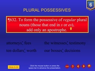 Click the mouse button or press the space bar to advance the presentation. ¶632.  To form the possessive of  regular  plural nouns (those that end in  s  or  es ),  add only an apostrophe.  PLURAL POSSESSIVES Slide 6-24 attorneys ’  fees the witnesses ’  testimony ten dollars ’  worth  our bosses ’  decisions 