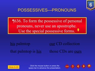 Click the mouse button or press the space bar to advance the presentation. ¶636.  To form the possessive of personal pronouns, never use an apostrophe.  Use the special possessive forms.  POSSESSIVES—PRONOUNS Slide 6-29 his  palmtop  our  CD collection  that palmtop is  his   those CDs are  ours   