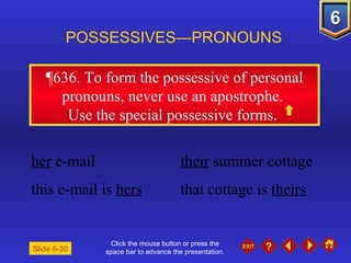 Click the mouse button or press the space bar to advance the presentation. ¶636.  To form the possessive of personal pronouns, never use an apostrophe.  Use the special possessive forms.  POSSESSIVES—PRONOUNS Slide 6-30 her  e-mail their  summer cottage  this e-mail is  hers   that cottage is  theirs   