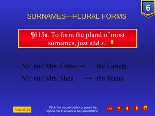 Click the mouse button or press the space bar to advance the presentation. ¶615a.  To form the plural of most surnames, just add  s .  SURNAMES—PLURAL FORMS Slide 6-34 Mr. and Mrs. Carter     the Carter s Mr. and Mrs. Shea     the Shea s 
