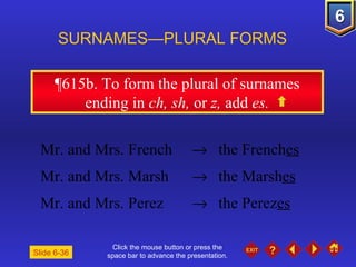 Click the mouse button or press the space bar to advance the presentation. ¶615b . To form the plural of surnames ending in  ch, sh,  or  z,  add  es. SURNAMES—PLURAL FORMS  Mr. and Mrs. French    the French es Mr. and Mrs. Marsh     the Marsh es Mr. and Mrs. Perez    the Perez es Slide 6-36 