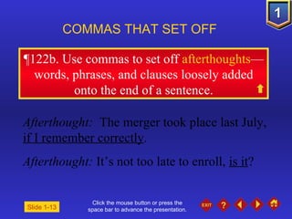 Click the mouse button or press the space bar to advance the presentation. ¶ 122b. Use commas to set off  afterthoughts —words, phrases, and clauses loosely added onto the end of a sentence. COMMAS THAT SET OFF   Afterthought:  The merger took place last July,  if I remember correctly . Afterthought:  It’s not too late to enroll,  is it ? Slide 1-13 