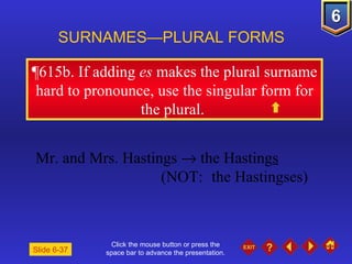 Click the mouse button or press the space bar to advance the presentation. ¶615b . If adding  es  makes the plural surname hard to pronounce, use the singular form for the plural.  SURNAMES—PLURAL FORMS  Mr. and Mrs. Hastings    the Hasting s (NOT:  the Hastingses) Slide 6-37 