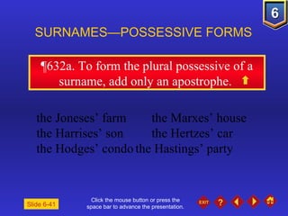 Click the mouse button or press the space bar to advance the presentation. ¶632a . To form the plural possessive of a surname, add only an apostrophe.  SURNAMES—POSSESSIVE FORMS  the Joneses’ farm the Marxes’ house the Harrises’ son the Hertzes’ car the Hodges’ condo the Hastings’ party Slide 6-41 
