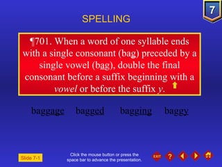 Click the mouse button or press the space bar to advance the presentation. ¶701 . When a word of one syllable ends with a single consonant (ba g ) preceded by a single vowel (b a g), double the final consonant before a suffix beginning with a  vowel  or before the suffix  y . SPELLING  bagg age bagg ed bagg ing bagg y Slide 7-1 