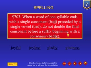 Click the mouse button or press the space bar to advance the presentation. ¶703 . When a word of one syllable ends with a single consonant (ba d ) preceded by a single vowel (b a d), do not double the final consonant before a suffix beginning with a  consonant  (bad ly ). SPELLING  joy ful joy less glad ly glad ness Slide 7-3 
