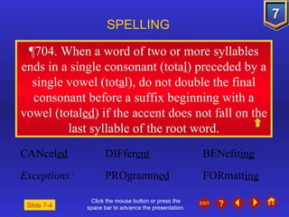 Click the mouse button or press the space bar to advance the presentation. ¶704 . When a word of two or more syllables ends in a single consonant (tota l ) preceded by a single vowel (tot a l), do not double the final consonant before a suffix beginning with a vowel (total ed ) if the accent does not fall on the last syllable of the root word. SPELLING  CANcel ed DIFfer ent BENefit ing Exceptions: PROgramm ed FORmatt ing Slide 7-4 