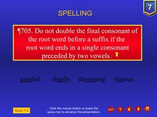 Click the mouse button or press the space bar to advance the presentation. ¶705 . Do not double the final consonant of the root word before a suffix if the  root word ends in a single consonant preceded by two vowels.  SPELLING  g ain ful ch ief ly dr eam ing r iot ous Slide 7-5 