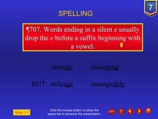Click the mouse button or press the space bar to advance the presentation. ¶707 . Words ending in a silent  e  usually drop the  e  before a suffix beginning with a vowel. SPELLING  stor age manag ing BUT:  mile age manage able Slide 7-7 