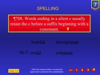 Click the mouse button or press the space bar to advance the presentation. ¶708 . Words ending in a silent  e  usually retain the  e  before a suffix beginning with a consonant. SPELLING  hope ful manage ment BUT: aw ful judg ment Slide 7-8 